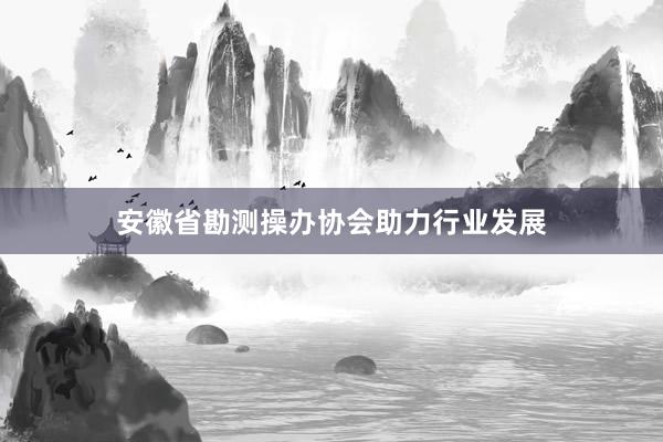 安徽省勘测操办协会助力行业发展