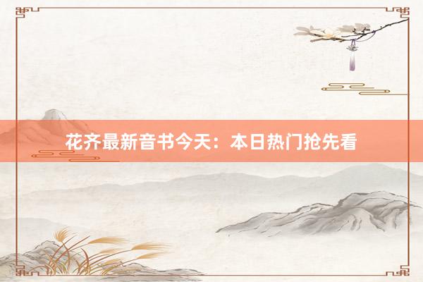 花齐最新音书今天：本日热门抢先看